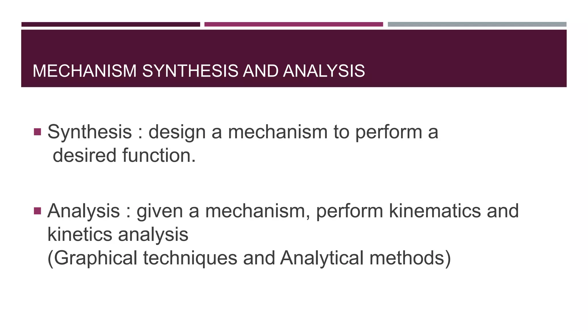 MECHANISM SYNTHESIS AND ANALYSIS
 Synthesis : design a mechanism to perform a
desired function.
 Analysis : given a mechanism, perform kinematics and
kinetics analysis
(Graphical techniques and Analytical methods)
 