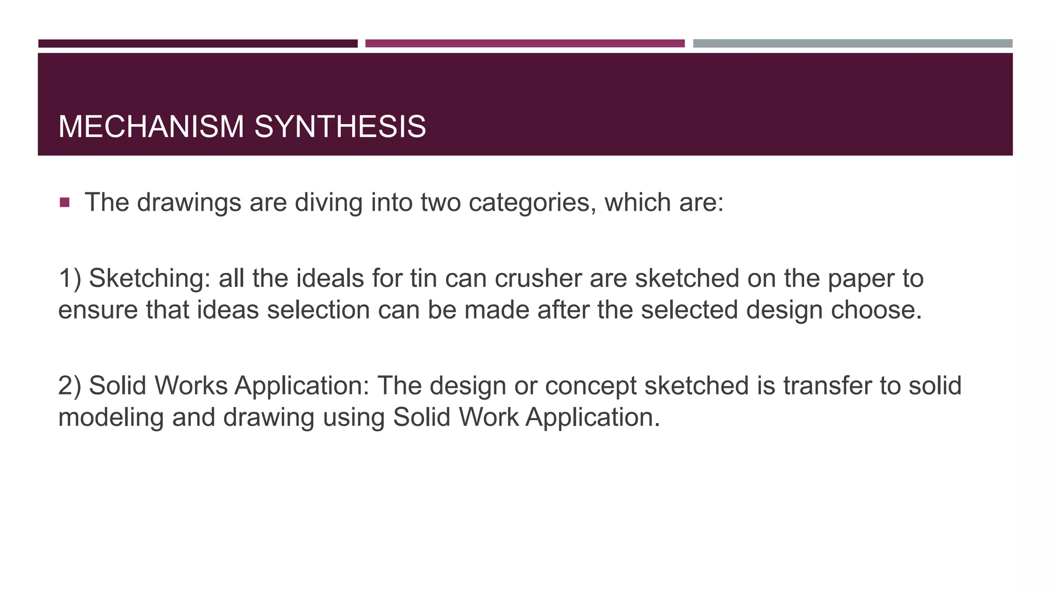 MECHANISM SYNTHESIS
 The drawings are diving into two categories, which are:
1) Sketching: all the ideals for tin can crusher are sketched on the paper to
ensure that ideas selection can be made after the selected design choose.
2) Solid Works Application: The design or concept sketched is transfer to solid
modeling and drawing using Solid Work Application.
 