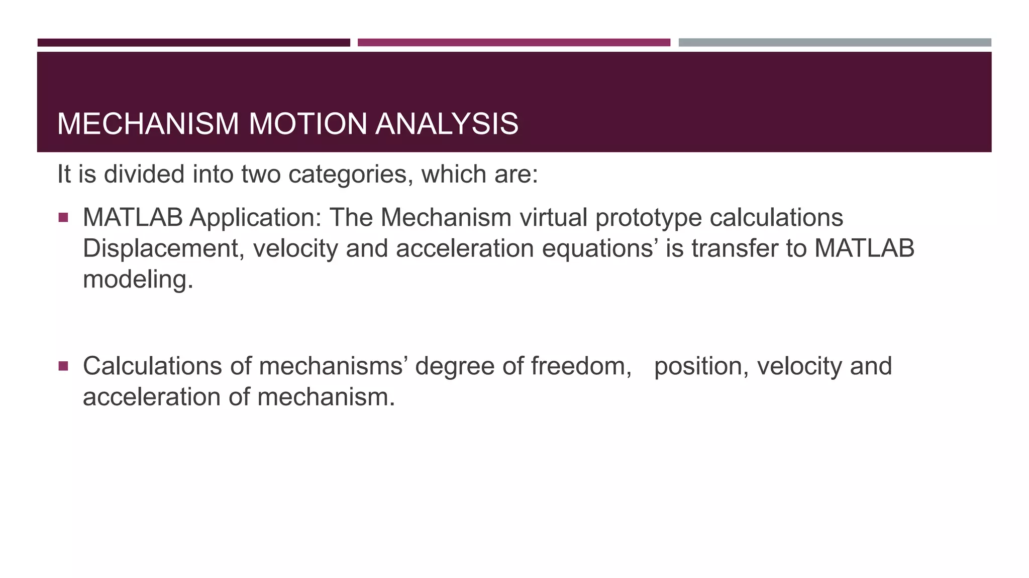 MECHANISM MOTION ANALYSIS
It is divided into two categories, which are:
 MATLAB Application: The Mechanism virtual prototype calculations
Displacement, velocity and acceleration equations’ is transfer to MATLAB
modeling.
 Calculations of mechanisms’ degree of freedom, position, velocity and
acceleration of mechanism.
 