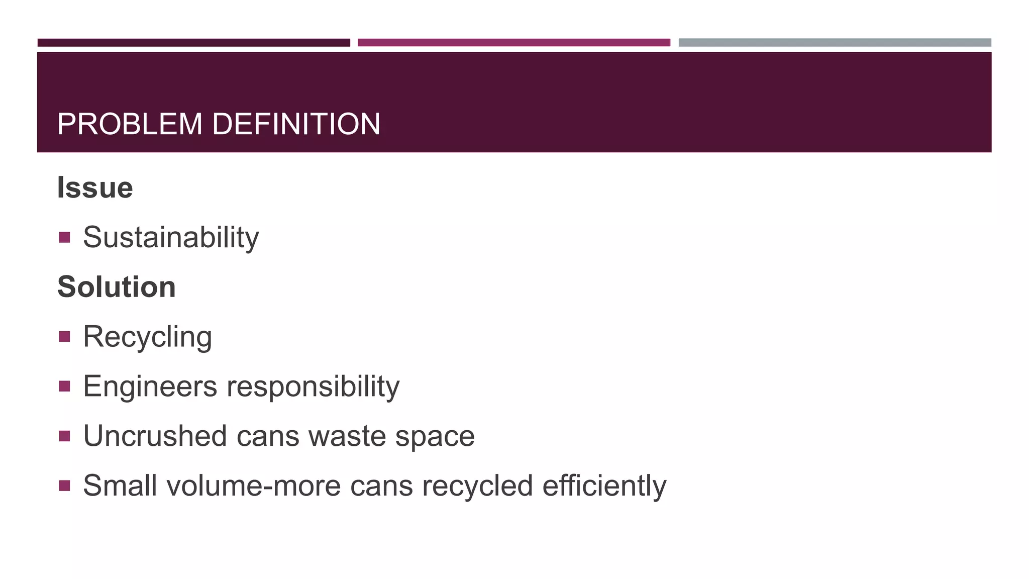 PROBLEM DEFINITION
Issue
 Sustainability
Solution
 Recycling
 Engineers responsibility
 Uncrushed cans waste space
 Small volume-more cans recycled efficiently
 