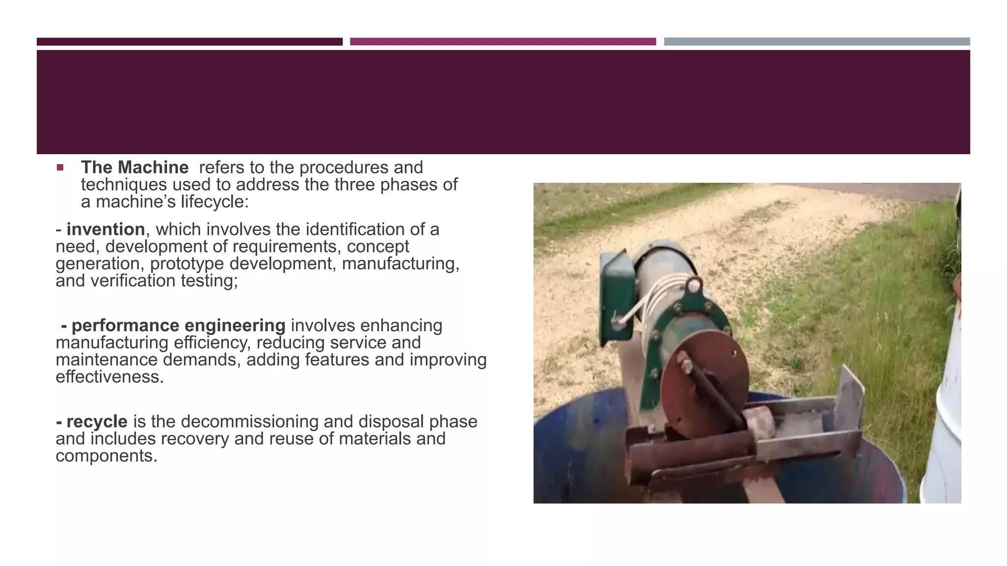  The Machine refers to the procedures and
techniques used to address the three phases of
a machine’s lifecycle:
- invention, which involves the identification of a
need, development of requirements, concept
generation, prototype development, manufacturing,
and verification testing;
- performance engineering involves enhancing
manufacturing efficiency, reducing service and
maintenance demands, adding features and improving
effectiveness.
- recycle is the decommissioning and disposal phase
and includes recovery and reuse of materials and
components.
 
