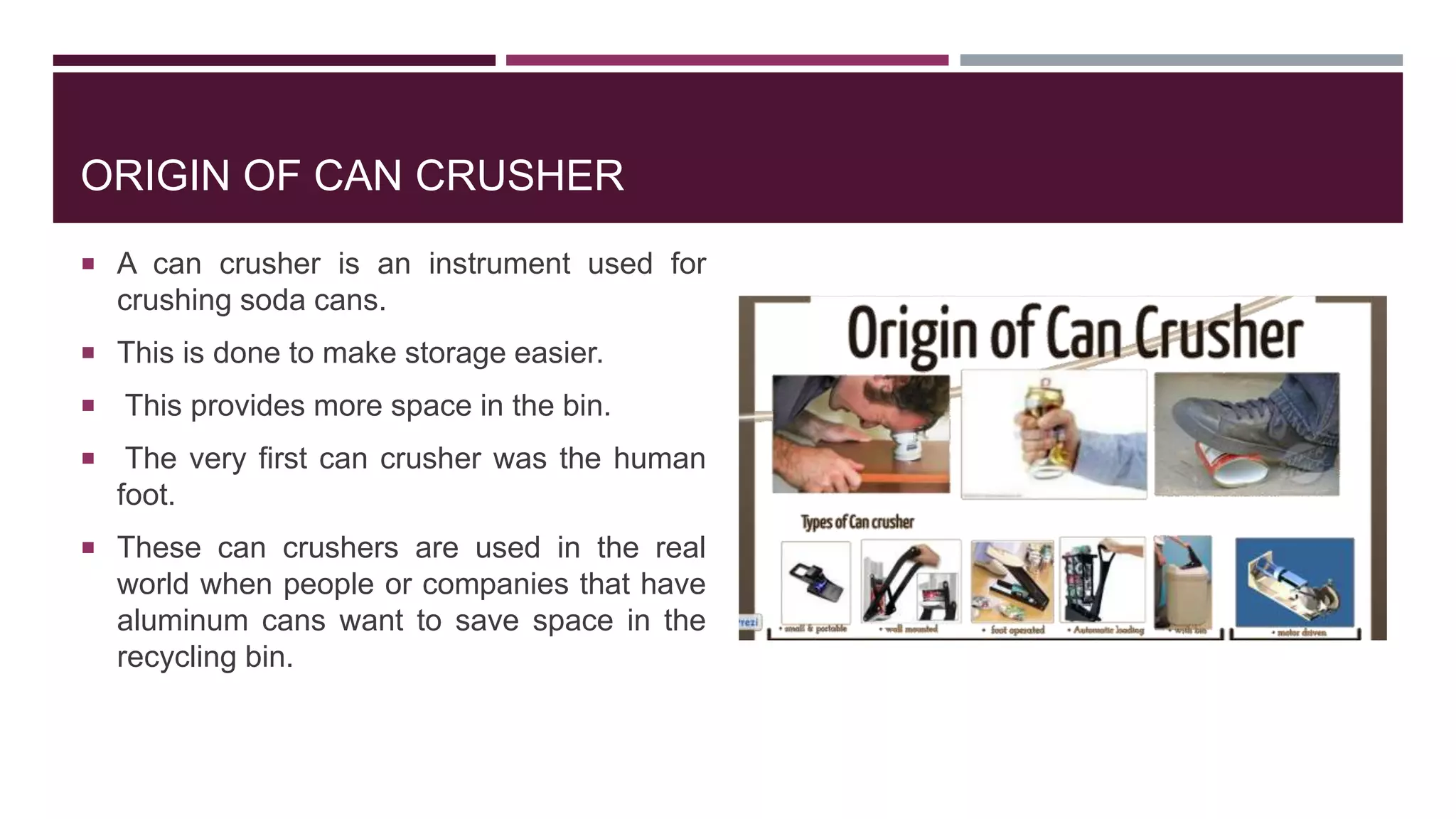ORIGIN OF CAN CRUSHER
 A can crusher is an instrument used for
crushing soda cans.
 This is done to make storage easier.
 This provides more space in the bin.
 The very first can crusher was the human
foot.
 These can crushers are used in the real
world when people or companies that have
aluminum cans want to save space in the
recycling bin.
 