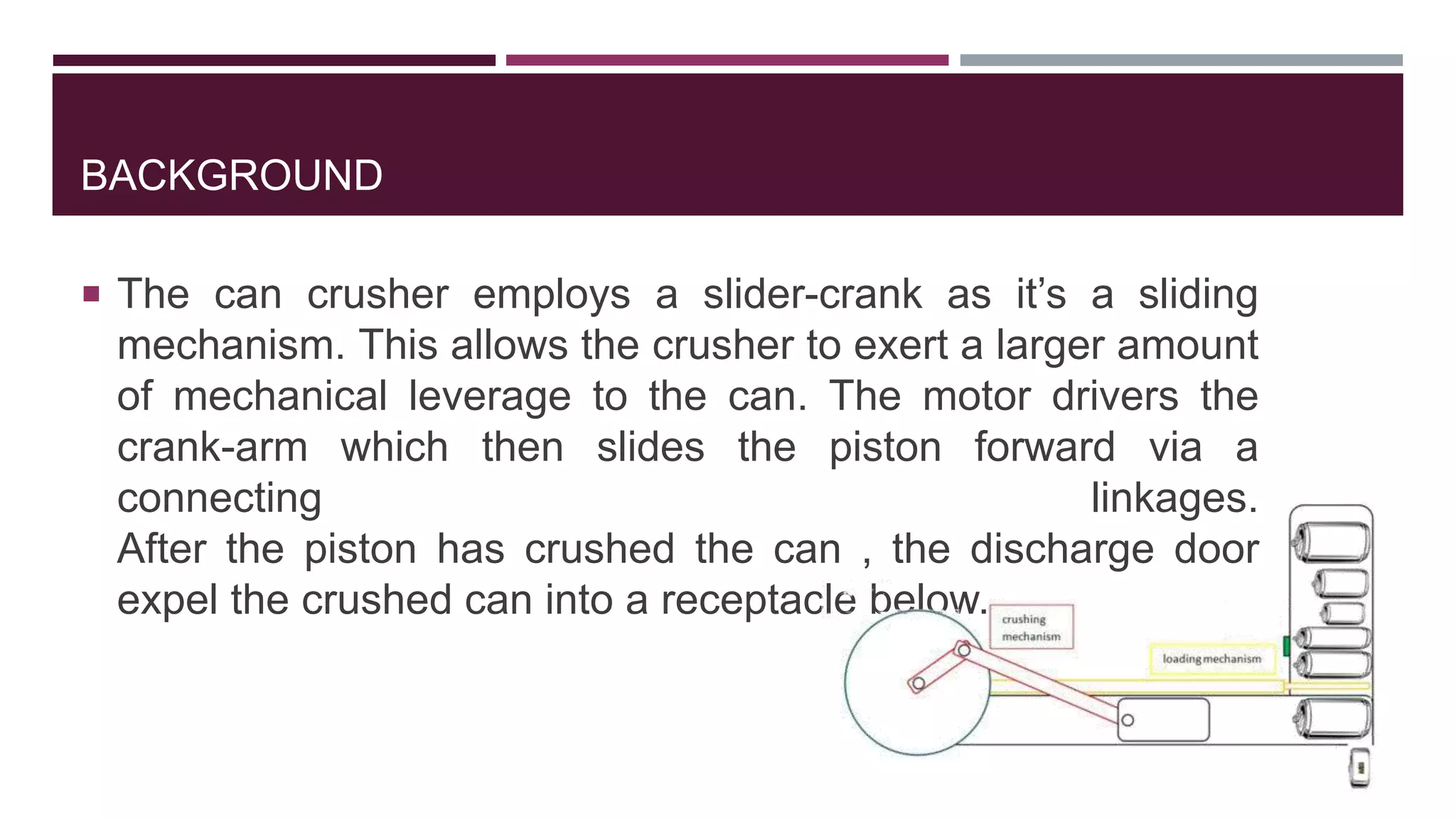 BACKGROUND
 The can crusher employs a slider-crank as it’s a sliding
mechanism. This allows the crusher to exert a larger amount
of mechanical leverage to the can. The motor drivers the
crank-arm which then slides the piston forward via a
connecting linkages.
After the piston has crushed the can , the discharge door
expel the crushed can into a receptacle below.
 