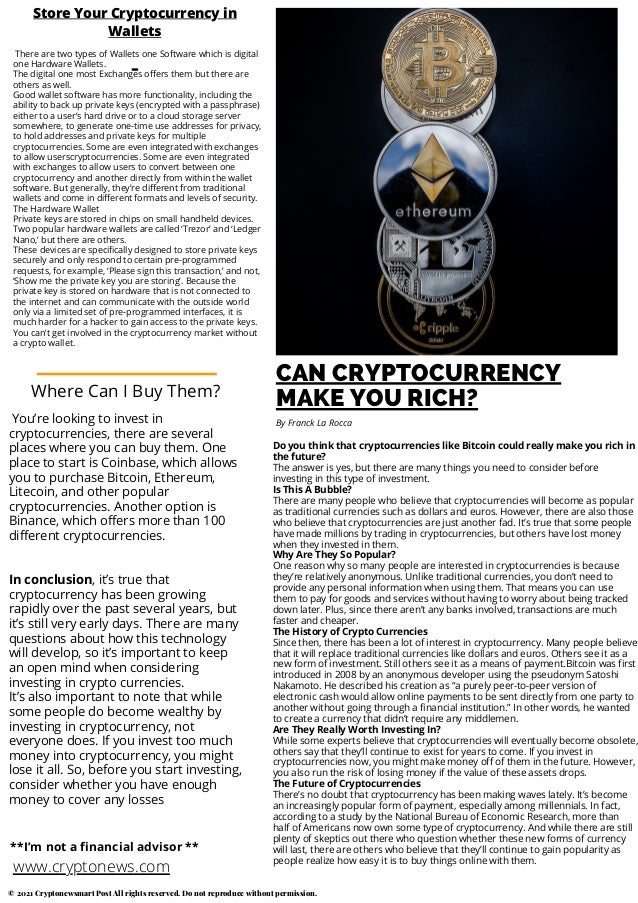 CAN CRYPTOCURRENCY
MAKE YOU RICH?
Do you think that cryptocurrencies like Bitcoin could really make you rich in
the future?
The answer is yes, but there are many things you need to consider before
investing in this type of investment.
Is This A Bubble?
There are many people who believe that cryptocurrencies will become as popular
as traditional currencies such as dollars and euros. However, there are also those
who believe that cryptocurrencies are just another fad. It’s true that some people
have made millions by trading in cryptocurrencies, but others have lost money
when they invested in them.
Why Are They So Popular?
One reason why so many people are interested in cryptocurrencies is because
they’re relatively anonymous. Unlike traditional currencies, you don’t need to
provide any personal information when using them. That means you can use
them to pay for goods and services without having to worry about being tracked
down later. Plus, since there aren’t any banks involved, transactions are much
faster and cheaper.
The History of Crypto Currencies
Since then, there has been a lot of interest in cryptocurrency. Many people believe
that it will replace traditional currencies like dollars and euros. Others see it as a
new form of investment. Still others see it as a means of payment.Bitcoin was first
introduced in 2008 by an anonymous developer using the pseudonym Satoshi
Nakamoto. He described his creation as “a purely peer-to-peer version of
electronic cash would allow online payments to be sent directly from one party to
another without going through a financial institution.” In other words, he wanted
to create a currency that didn’t require any middlemen.
Are They Really Worth Investing In?
While some experts believe that cryptocurrencies will eventually become obsolete,
others say that they’ll continue to exist for years to come. If you invest in
cryptocurrencies now, you might make money off of them in the future. However,
you also run the risk of losing money if the value of these assets drops.
The Future of Cryptocurrencies
There’s no doubt that cryptocurrency has been making waves lately. It’s become
an increasingly popular form of payment, especially among millennials. In fact,
according to a study by the National Bureau of Economic Research, more than
half of Americans now own some type of cryptocurrency. And while there are still
plenty of skeptics out there who question whether these new forms of currency
will last, there are others who believe that they’ll continue to gain popularity as
people realize how easy it is to buy things online with them.
By Franck La Rocca
There are two types of Wallets one Software which is digital
one Hardware Wallets.
The digital one most Exchanges offers them but there are
others as well.
Good wallet software has more functionality, including the
ability to back up private keys (encrypted with a passphrase)
either to a user’s hard drive or to a cloud storage server
somewhere, to generate one-time use addresses for privacy,
to hold addresses and private keys for multiple
cryptocurrencies. Some are even integrated with exchanges
to allow userscryptocurrencies. Some are even integrated
with exchanges to allow users to convert between one
cryptocurrency and another directly from within the wallet
software. But generally, they’re different from traditional
wallets and come in different formats and levels of security.
The Hardware Wallet
Private keys are stored in chips on small handheld devices.
Two popular hardware wallets are called ‘Trezor’ and ‘Ledger
Nano,’ but there are others.
These devices are specifically designed to store private keys
securely and only respond to certain pre-programmed
requests, for example, ‘Please sign this transaction,’ and not,
‘Show me the private key you are storing’. Because the
private key is stored on hardware that is not connected to
the internet and can communicate with the outside world
only via a limited set of pre-programmed interfaces, it is
much harder for a hacker to gain access to the private keys.
You can’t get involved in the cryptocurrency market without
a crypto wallet.
Store Your Cryptocurrency in
Wallets
You’re looking to invest in
cryptocurrencies, there are several
places where you can buy them. One
place to start is Coinbase, which allows
you to purchase Bitcoin, Ethereum,
Litecoin, and other popular
cryptocurrencies. Another option is
Binance, which offers more than 100
different cryptocurrencies.
In conclusion, it’s true that
cryptocurrency has been growing
rapidly over the past several years, but
it’s still very early days. There are many
questions about how this technology
will develop, so it’s important to keep
an open mind when considering
investing in crypto currencies.
It’s also important to note that while
some people do become wealthy by
investing in cryptocurrency, not
everyone does. If you invest too much
money into cryptocurrency, you might
lose it all. So, before you start investing,
consider whether you have enough
money to cover any losses
Where Can I Buy Them?
www.cryptonews.com
**I’m not a financial advisor **
© 2021 Cryptonewsmart Post All rights reserved. Do not reproduce without permission.
 