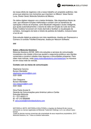 da nossa oferta de negócios e dá a nosso trabalho um propósito autêntico. Isto
prova que estamos nos momentos que importam no México” disse Hector
Luna, Diretor Geral, Motorola Solutions do México.
Os rádios digitais integram voz e dados ilimitados. São dispositivos fáceis de
usar, que oferecem funções melhoradas e contam com os benefícios de
operações críticas da empresa, como Bluetooth integrado e áudio inteligente,
que ajusta automaticamente o volume do rádio em função do ruído de fundo.
Estes modelos funcionam em modo dia/noite e facilitam a visualização de
contatos, mensagens de texto e tickets de pedidos de trabalho, inclusive baixo
a luz do sol.
Esta solução digital se potencia com dois repetidores, doados por Exprescom e
Comsa e a consola TrboNet Enterprise, doada por Neocom Software.
###
Sobre a Motorola Solutions
Motorola Solutions (NYSE: MSI) cria soluções e serviços de comunicação
inovadores e de missão crítica que ajudam a segurança pública e aos clientes
comerciais a construir cidades mais seguras e comunidades prósperas. Para
obter mais notícias, visite www.motorolasolutions.com/newsroom ou inscreva-
se em nossa rede de notícias.
Contato com os meios de comunicação:
Stephanie Cancino
Burson Marsteller
stephanie.cancino@bm.com
5351 6506
Oso Oseguera
Burson Marsteller
oso.oseguera@bm.com
5351 6528
Gina Paola Acosta N.
Gerente de Comunicações para América Latina e Caribe
Soluções Motorola
O: + 571-6022111
M: +57 310 8806688
E: gina.acosta@motorolasolutions.com
MOTOROLA, MOTO, MOTOROLA SOLUTIONS e o logotipo de Stylized M são marcas
comerciais ou marcas registradas de Motorola Trademark Holdings, LLC e se utilizam baixo
licença.
Todas as demais marcas comerciais são propriedade de seus respectivos proprietários. 2017.
Motorola Solutions, Inc. Todos os direitos reservados.
 