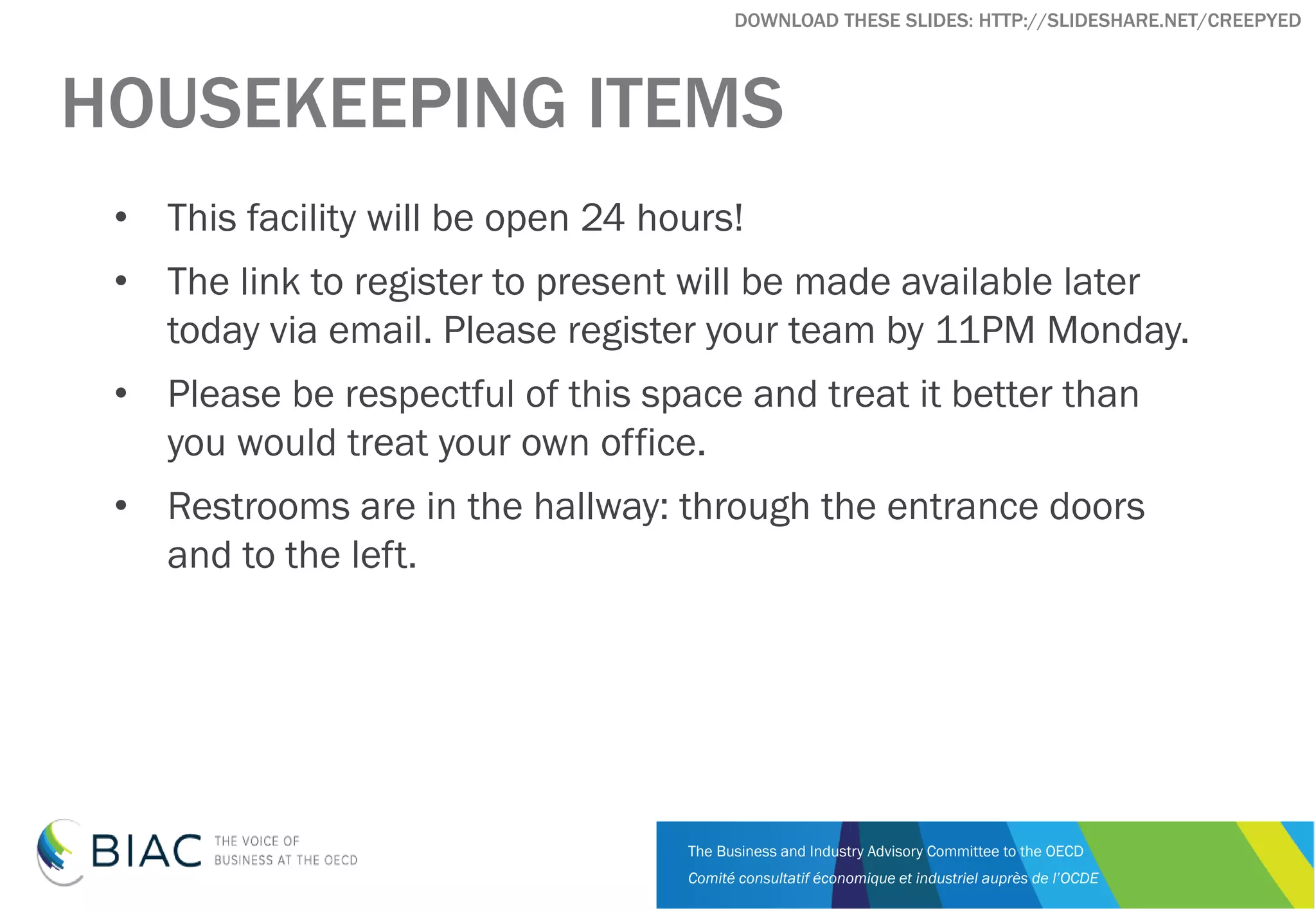 The Business and Industry Advisory Committee to the OECD
Comité consultatif économique et industriel auprès de l’OCDE
DOWNLOAD THESE SLIDES: HTTP://SLIDESHARE.NET/CREEPYED
HOUSEKEEPING ITEMS
• This facility will be open 24 hours!
• The link to register to present will be made available later
today via email. Please register your team by 11PM Monday.
• Please be respectful of this space and treat it better than
you would treat your own office.
• Restrooms are in the hallway: through the entrance doors
and to the left.
 