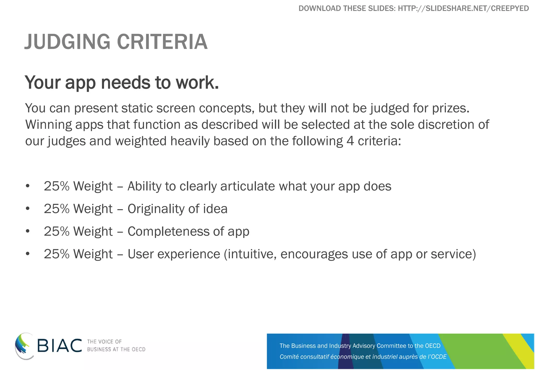 The Business and Industry Advisory Committee to the OECD
Comité consultatif économique et industriel auprès de l’OCDE
DOWNLOAD THESE SLIDES: HTTP://SLIDESHARE.NET/CREEPYED
JUDGING CRITERIA
Your app needs to work.
You can present static screen concepts, but they will not be judged for prizes.
Winning apps that function as described will be selected at the sole discretion of
our judges and weighted heavily based on the following 4 criteria:
• 25% Weight – Ability to clearly articulate what your app does
• 25% Weight – Originality of idea
• 25% Weight – Completeness of app
• 25% Weight – User experience (intuitive, encourages use of app or service)
 