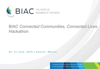The Business and Industry Advisory Committee to the OECD
Comité consultatif économique et industriel auprès de l’OCDE
BIAC Connected Communities, Connected Lives
Hackathon
2 0 - 2 1 J u n e , 2 0 1 6 | C a n c ú n , M é x i c o
 