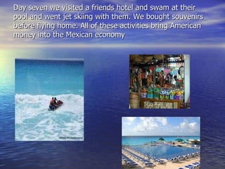 Day seven we visited a friends hotel and swam at their pool and went jet skiing with them. We bought souvenirs before flying home. All of these activities bring American money into the Mexican economy 