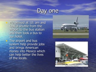 Day one We arrived at 10: am and took a shuttle from the airport to the bus station and then took a bus to our hotel. The airport and bus system help provide jobs and brings American money into Mexico which can help better the lives of the locals. 