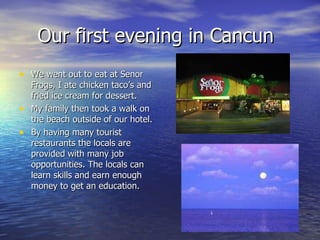 Our first evening in Cancun We went out to eat at Senor Frogs, I ate chicken taco’s and fried ice cream for dessert. My family then took a walk on the beach outside of our hotel. By having many tourist restaurants the locals are provided with many job opportunities. The locals can learn skills and earn enough money to get an education. 