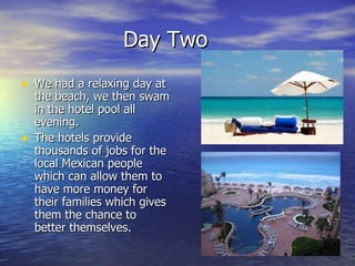 Day Two We had a relaxing day at the beach, we then swam in the hotel pool all evening. The hotels provide thousands of jobs for the local Mexican people which can allow them to have more money for their families which gives them the chance to better themselves. 