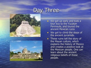 Day Three We got up early and took a tour bus to the Yucatan Peninsula, and toured the ancient Mexican ruins We got to climb the steps of the ancient pyramids. These ruins tell the story of the Mayan culture, which explains the history of Mexico and creates a positive look at the Mexican people. One can learn about the ancient religious beliefs of these people. 