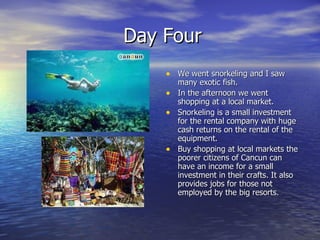 Day Four We went snorkeling and I saw many exotic fish. In the afternoon we went shopping at a local market. Snorkeling is a small investment for the rental company with huge cash returns on the rental of the equipment. Buy shopping at local markets the poorer citizens of Cancun can have an income for a small investment in their crafts. It also provides jobs for those not employed by the big resorts. 