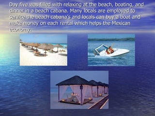 Day five was filled with relaxing at the beach, boating, and dinner in a beach cabana. Many locals are employed to service the beach cabana’s and locals can buy a boat and make money on each rental which helps the Mexican economy. 