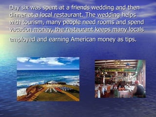 Day six was spent at a friends wedding and then dinner at a local restaurant. The wedding helps with tourism, many people need rooms and spend vacation money, the restaurant keeps many locals employed and earning American money as tips.   