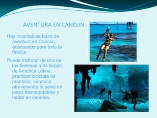 AVENTURA EN CANCUN:
Hay incontables tours de
aventura en Cancún,
adecuados para toda la
familia.
Puede disfrutar de una de
las tirolesas más largas
de América Latina,
practicar bicicleta de
montaña, conducir
atravesando la selva en
jeeps descapotables y
nadar en cenotes.
 