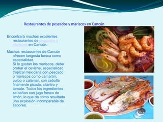 Restaurantes de pescados y mariscos en Cancún
Encontrará muchos excelentes
restaurantes de pescados y
mariscos en Cancún.
Muchos restaurantes de Cancún
ofrecen langosta fresca como
especialidad.
Si le gustan los mariscos, debe
probar el ceviche, especialidad
tropical mexicana con pescado
o mariscos como camarón,
pulpo o calamar, con cebolla
finamente picada, cilantro y
tomate. Todos los ingredientes
se bañan con jugo fresco de
limón, lo que da como resultado
una explosión incomparable de
sabores.
 