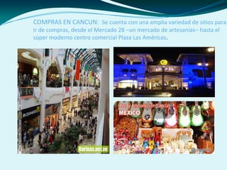 COMPRAS EN CANCUN: Se cuenta con una amplia variedad de sitios para
ir de compras, desde el Mercado 28 –un mercado de artesanías– hasta el
súper moderno centro comercial Plaza Las Américas.
 