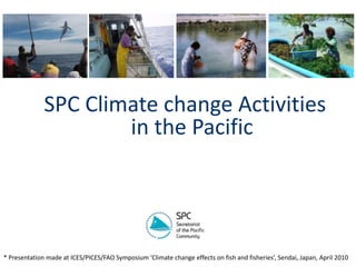 SPC Climate change Activities in the Pacific    * Presentation made at ICES/PICES/FAO Symposium ‘Climate change effects on fish and fisheries’, Sendai, Japan, April 2010 