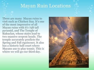                 Mayan Ruin Locations  There are many  Mayan ruins to visit such as Chichen Itza. It's one of the most impressive of all Mayan ruins with it's 75ft tall pyramid, and The Temple of Kukuclan, whose stairs lead to two massive serpent heads. The temple accurately predicts the Spring and Fall equinoxes. It also has a historic ball court where Mayans use to play tennis. This is where we will go our third day.   