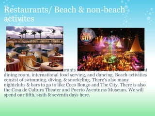 Restaurants/ Beach & non-beach activites               Cancun has some great restaurants such as Club Grill, with it's elegant dining room, international food serving, and dancing. Beach activities consist of swimming, diving, & snorkeling. There's also many nightclubs & bars to go to like Coco Bongo and The City. There is also the Casa de Cultura Theater and Puerto Aventuras Museum. We will spend our fifth, sixth & seventh days here. 