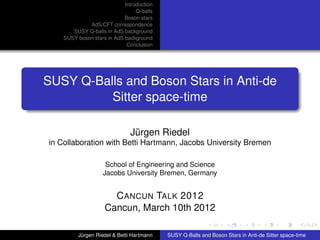 Introduction
Q-balls
Boson stars
AdS/CFT correspondence
SUSY Q-balls in AdS background
SUSY boson stars in AdS background
Conclusion
SUSY Q-Balls and Boson Stars in Anti-de
Sitter space-time
Jürgen Riedel
in Collaboration with Betti Hartmann, Jacobs University Bremen
School of Engineering and Science
Jacobs University Bremen, Germany
CANCUN TALK 2012
Cancun, March 10th 2012
Jürgen Riedel & Betti Hartmann SUSY Q-Balls and Boson Stars in Anti-de Sitter space-time
 