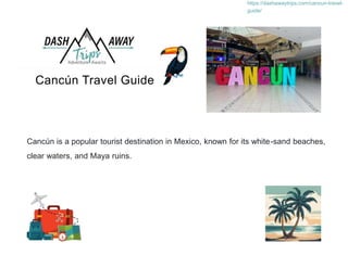 Cancún Travel Guide
https://dashawaytrips.com/cancun-travel-
guide/
Cancún is a popular tourist destination in Mexico, known for its white-sand beaches,
clear waters, and Maya ruins.
 