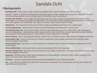 • Restaurants
• Sandtrap Grill - Enjoy snacks, daily specials, and grilled items. Open for lunch, and late evenings.
• Bayside - Indoor or outdoor dining option featuring made-to-order omelets and casual fare during the day and
international specialties in the evening. Open for breakfast, lunch, and dinner.
• Gordons On The Pier - Enjoy elegant dining directly on the water, exclusively for guests in the Butler Suites.
Reservations are booked through personal butler. This restaurant is also available with advance reservations for
non-butler guests at an additional cost. Open for dinner. Dress Code: Resort Evening.
• Valentino's - This restaurant showcases Northern Italian specialties including freshly made pasta.
• Arizona Restaurant - Southwestern cuisine is served beachside, with panoramic ocean views.
• The Reef Terrace Grill - Savor French bistro and local specialties prepared on an open grill, with white-glove
service. Marketplace - International cuisine located next to the Great Pool, and serving made-to-order omelets
and casual fare during the day and a wide variety of menu options each evening.
• Dino's Pizzeria - Savor crisp, gourmet pizzas cooked over a wood-fired oven. Open between regular meal times.
• Great House Café - Snack on jerk pork or chicken, sandwiches, fruit, salads, and items from the grill. Open
between regular meal times.
• Manor Restaurant - Enjoy fine, a la carte dining wih a Caribbean flair. Located on the lower lobby floor of the
Great House.
• China Doll/Orchids - World-class Asian cuisine is showcased in this chic restaurant.
• Mariner's Beach Grill - Enjoy jerk pork and chicken, fruit, salads, sandwiches, and snacks served beachside. Open
between regular meal times.
• Neptunes - Mediterranan cuisine with an emphasis on fresh seafood is served al fresco while listening to the
waves roll onto shore. Open for dinner.
• Kimonos - Japanese Teppanyaki meals are prepared tableside by your entertaining chef.
• Soy - Sushi bar extraordinaire located next to Kimono's restaurant. Chic, Asian décor and only the freshest of
ingredients are found here.
Sandals Ochi
 