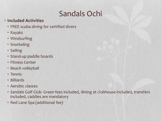 Sandals Ochi
• Included Activities
• FREE scuba diving for certified divers
• Kayaks
• Windsurfing
• Snorkeling
• Sailing
• Stand-up paddle boards
• Fitness Center
• Beach volleyball
• Tennis
• Billiards
• Aerobic classes
• Sandals Golf Club- Green fees included, dining at clubhouse included, transfers
included, caddies are mandatory
• Red Lane Spa (additional fee)
 
