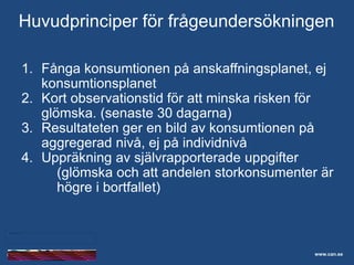 Skolelevers drogvanor
1. Fånga konsumtionen på anskaffningsplanet, ej
konsumtionsplanet
2. Kort observationstid för att minska risken för
glömska. (senaste 30 dagarna)
3. Resultateten ger en bild av konsumtionen på
aggregerad nivå, ej på individnivå
4. Uppräkning av självrapporterade uppgifter
(glömska och att andelen storkonsumenter är
högre i bortfallet)
www.can.se
Huvudprinciper för frågeundersökningen
 