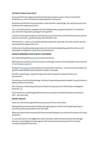 Can Dairy Products Cause Acne?
Do youhail from the categorywhobelieve thatdairyproductssuchas milkare essential for
health?Forme,milkisthe mostoverratedsubstance inthe world.
Do birdsneedmilk?Even the animalsdon’tneedmilkafteraspecificage.Thenwhydohumansover-
emphasize the importanceof milk?
Your “unconditional love”towardsmilkwill meltdownwhenyougettoknow that it’sterrible for
your skinandit maycreate a passage foracne growth.
I knowit’shard to give credence tothe fact,but one of the reviewsconfirmthatmilkcausesacne to
popout on yourskin. [1]Unfortunately,that’sthe half-truth.
The full truthis— there’sa correlationbetweenwholemilk,total milk,skimmilk,andlow-fatmilk—
eventuallyall the typesof the milk.
Furthermore,the dairyproductsgetunderone’sskinbyliterallygettingunderthem.Are youstill
denyingthe findings?Let’schecksome science behindit.
GROWTH HORMONE IS NOT ALWAYS YOURFRIEND.
Our bodyneedsgrowth hormone fora particularperiod.
Milkcoversthe needof suchhormonesatour infantage;however,the onlyproblemiswe consume
it more thanwe require it.
Alongwith testosterone andestradiol,milkcontains IGF1 hormone— the hormone whichtakesthe
growthresponsibilityof calvesandothermusclesinthe body.
But aftera specificage,ourgrowthstops andso doesthe positive impactof milkonour
nourishment.
So,whenyoureach the thresholdage,milkdoesn’tguarantee positives;howbeit,itsurelythrowsan
adverse effectonyourbody.
IGF 1 hormone,if takenbeyondthe prescribedlimit,maycause skininflammationincludingthe
facial skin. [2]
If you have beenconsideringgrowthhormone asyourclose friendwho’dalwaysremainbyyour
side— youare wrong.
SO ISN’T INSULIN..
If you can’t entirelytrustgrowthhormones,youcan’ttrustinsulineither.
Althoughthese hormonesworkhardby pushingthe glucose intothe cellsforgainingenergy,it
presentsyouthe acne breakoutinthe returngift.
Whenyoureplenishthe stomachwiththe processedmilkpouch,youenhance the chancesof insulin
production.
In a seriesof events,milktriggersthe insulinhormone,insulinhormoneactivatesthe androgen
hormone,andandrogenhormone agonizesIGF1hormone.Asdiscussed,the IGF1 hormone
increasesthe growthof skincells.
 