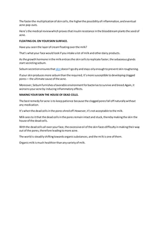 The fasterthe multiplicationof skincells,the higherthe possibilityof inflammation,andeventual
acne pop-outs.
Here’sthe medical reviewwhichprovesthatinsulinresistance inthe bloodstreamplantsthe seedof
acne.
FLOATING OIL ON YOURSKIN SURFACE.
Have you seenthe layerof creamfloatingoverthe milk?
That’s whatyour face wouldlookif youintake alot of milkandotherdairy products.
As the growthhormone inthe milkenticesthe skincellstoreplicate faster,the sebaceousglands
start secretingsebum.
Sebumsecretionensuresthat skindoesn’tgodryandstays oilyenoughtopreventskinroughening.
If your skinproducesmore sebumthanthe required,it’smore susceptible todevelopingclogged
pores— the ultimate cause of the acne.
Moreover,Sebumfurnishesafavorable environmentforbacteriastosurvive andbreed.Again,it
worsensyouracne by inducinginflammatoryeffects.
MAKING YOUR SKIN THE HOUSE OF DEAD CELLS.
The bestremedyforacne isto keeppatience because the cloggedporesfall off naturallywithout
any medication.
It’swhenthe deadcellsinthe poresshredoff.However,it’snotacceptable tothe milk.
Milkseesto itthat the deadcellsinthe poresremainintactand stuck,therebymakingthe skin the
house of the deadcells.
Withthe deadcellsall overyourface,the excessiveoil of the skinfacesdifficultyinmakingtheirway
out of the pores,therefore leadingtomore acne.
The worldis steadilyshiftingtowardsorganicsubstances,andthe milkisone of them.
Organicmilkismuch healthierthananyvarietyof milk.
 