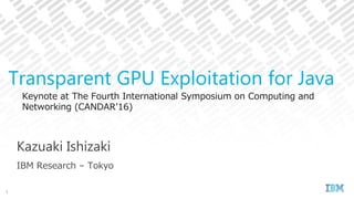 Keynote at The Fourth International Symposium on Computing and
Networking (CANDAR’16)
Kazuaki Ishizaki
IBM Research – Tokyo
Transparent GPU Exploitation for Java
1
 
