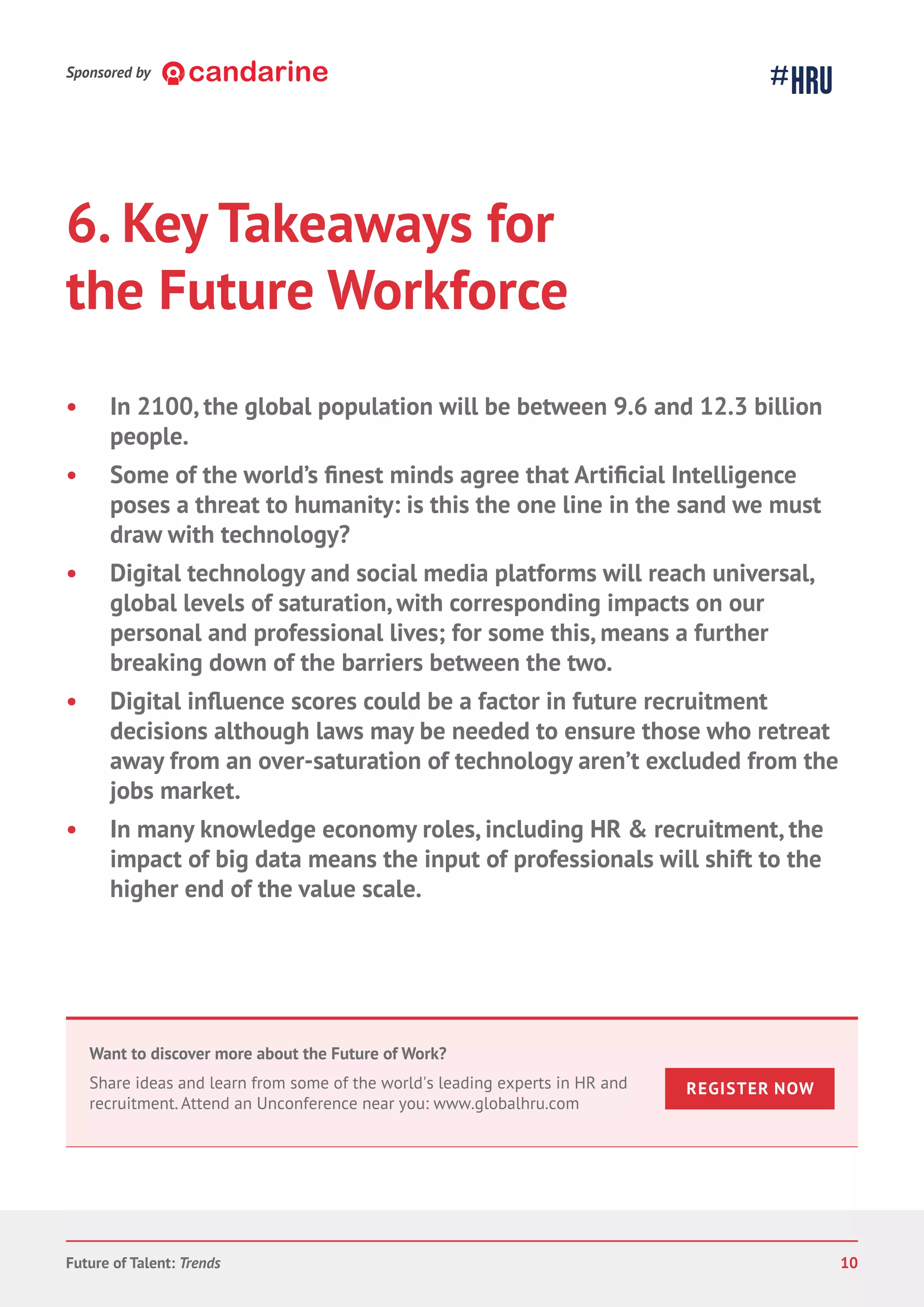 6. Key Takeaways for
the Future Workforce
• In 2100, the global population will be between 9.6 and 12.3 billion
people.
• Some o
poses a threat to humanity: is this the one line in the sand we must
draw with technology?
• Digital technology and social media platforms will reach universal,
global levels of saturation, with corresponding impacts on our
personal and professional lives; for some this, means a further
breaking down of the barriers between the two.
• e scores could be a factor in future recruitment
decisions although laws may be needed to ensure those who retreat
away from an over-saturation of technology aren’t excluded from the
jobs market.
• In many knowledge economy roles, including HR & recruitment, the
impact of big data means the input of professionals will shift to the
higher end of the value scale.
Sponsored by
Future of Talent: Trends 10
Want to discover more about the Future of Work?
Share ideas and learn from some of the world's leading experts in HR and
recruitment. Attend an Unconference near you: www.globalhru.com
REGISTER NOW
 