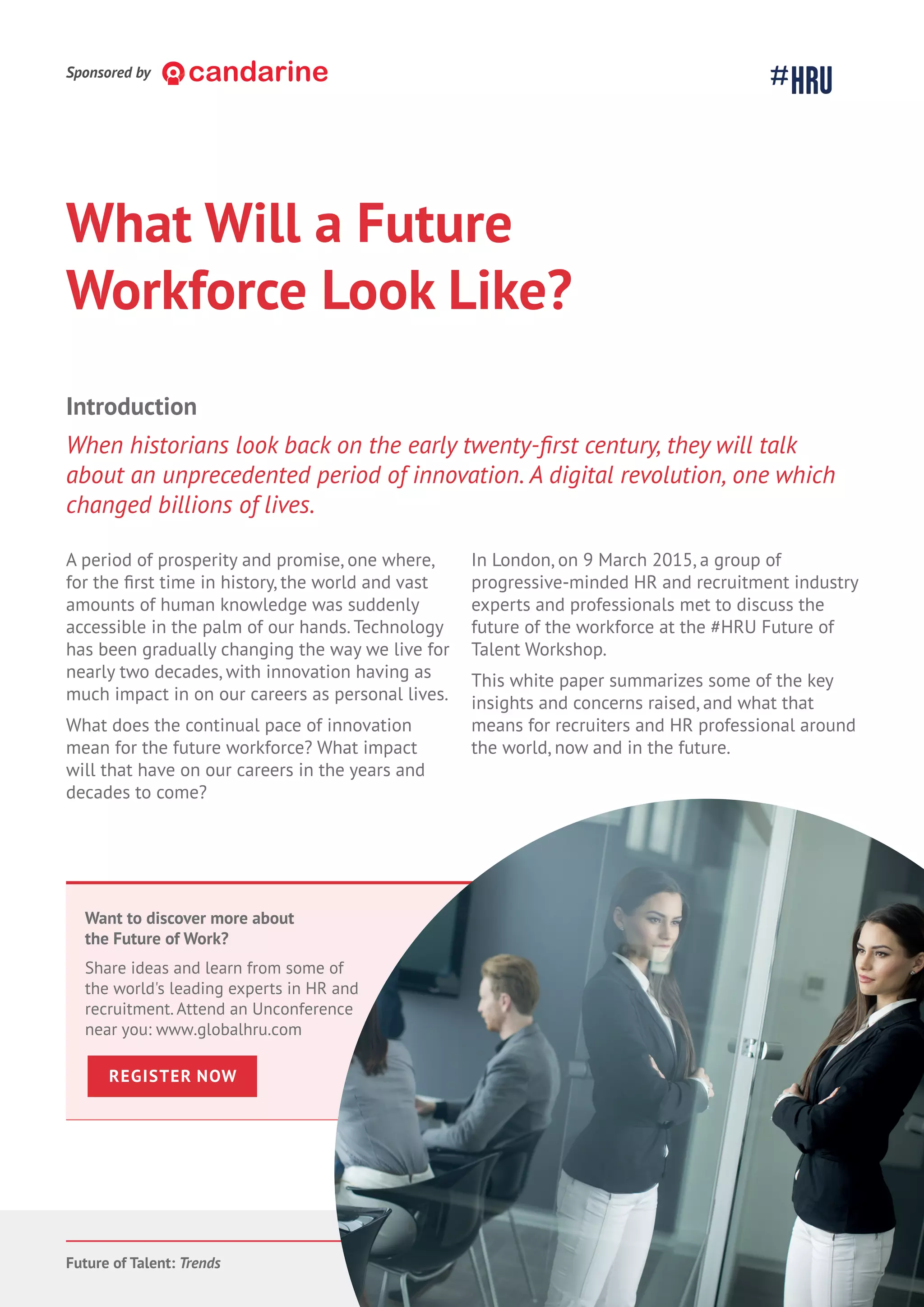 Future of Talent: Trends 23
What Will a Future
Workforce Look Like?
A period of prosperity and promise, one where,
for the time in history, the world and vast
amounts of human knowledge was suddenly
accessible in the palm of our hands. Technology
has been gradually changing the way we live for
nearly two decades, with innovation having as
much impact in on our careers as personal lives.
What does the continual pace of innovation
mean for the future workforce? What impact
will that have on our careers in the years and
decades to come?
In London, on 9 March 2015, a group of
progressive-minded HR and recruitment industry
experts and professionals met to discuss the
future of the workforce at the #HRU Future of
Talent Workshop.
This white paper summarizes some of the key
insights and concerns raised, and what that
means for recruiters and HR professional around
the world, now and in the future.
Introduction
about an unprecedented period of innovation. A digital revolution, one which
changed billions of lives.
Want to discover more about
the Future of Work?
Share ideas and learn from some of
the world's leading experts in HR and
recruitment. Attend an Unconference
near you: www.globalhru.com
REGISTER NOW
Sponsored by
 