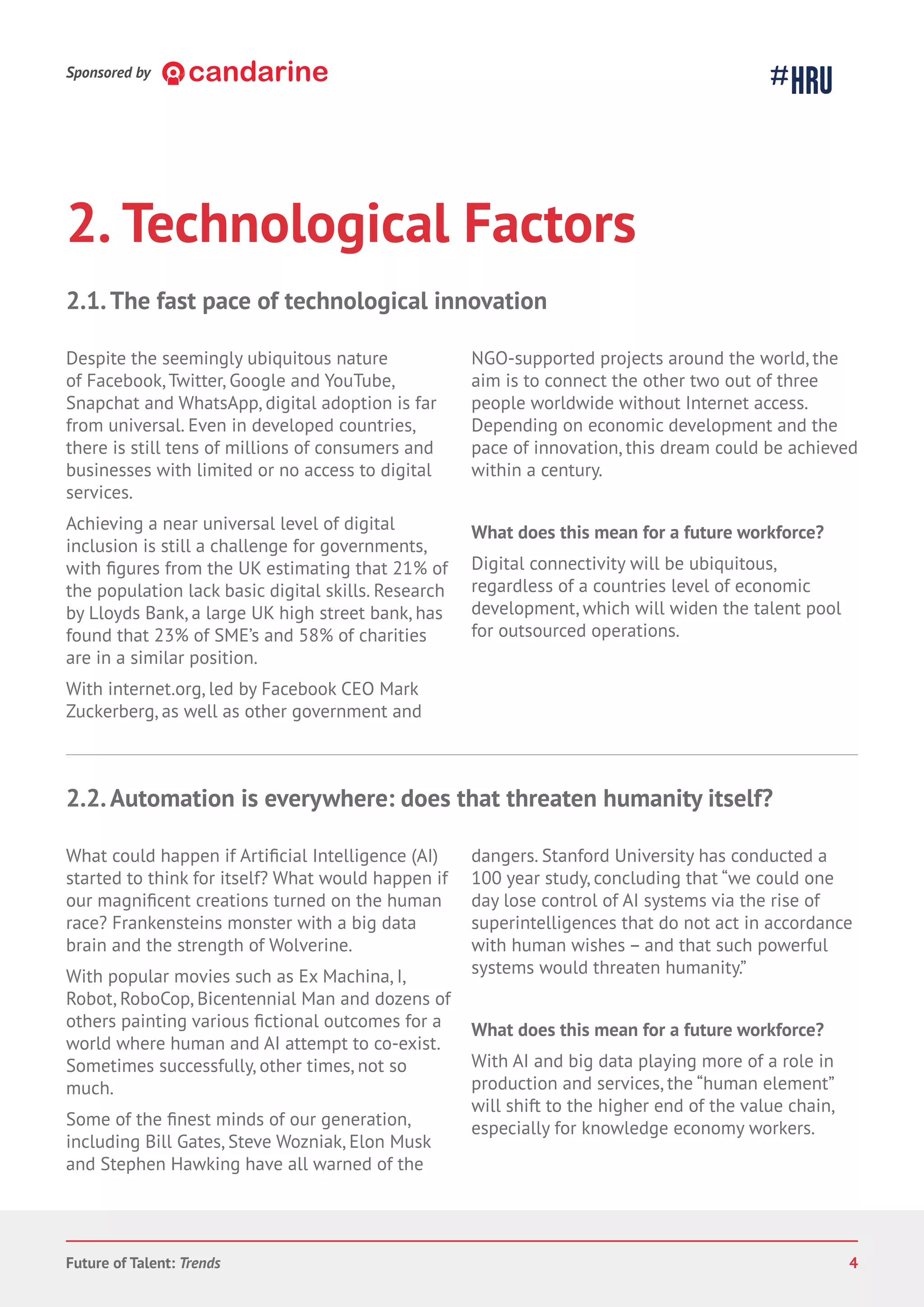 2. Technological Factors
Despite the seemingly ubiquitous nature
of Facebook, Twitter, Google and YouTube,
Snapchat and WhatsApp, digital adoption is far
from universal. Even in developed countries,
there is still tens of millions of consumers and
businesses with limited or no access to digital
services.
Achieving a near universal level of digital
inclusion is still a challenge for governments,
with from the UK estimating that 21% of
the population lack basic digital skills. Research
by Lloyds Bank, a large UK high street bank, has
found that 23% of SME’s and 58% of charities
are in a similar position.
With internet.org, led by Facebook CEO Mark
Zuckerberg, as well as other government and
NGO-supported projects around the world, the
aim is to connect the other two out of three
people worldwide without Internet access.
Depending on economic development and the
pace of innovation, this dream could be achieved
within a century.
What does this mean for a future workforce?
Digital connectivity will be ubiquitous,
regardless of a countries level of economic
development, which will widen the talent pool
for outsourced operations.
2.1.The fast pace of technological innovation
What could happen if Ar Intelligence (AI)
started to think for itself? What would happen if
our creations turned on the human
race? Frankensteins monster with a big data
brain and the strength of Wolverine.
With popular movies such as Ex Machina, I,
Robot, RoboCop, Bicentennial Man and dozens of
others painting various outcomes for a
world where human and AI attempt to co-exist.
Sometimes successfully, other times, not so
much.
Some of the minds of our generation,
including Bill Gates, Steve Wozniak, Elon Musk
and Stephen Hawking have all warned of the
dangers. Stanford University has conducted a
100 year study, concluding that “we could one
day lose control of AI systems via the rise of
superintelligences that do not act in accordance
with human wishes – and that such powerful
systems would threaten humanity.”
What does this mean for a future workforce?
With AI and big data playing more of a role in
production and services, the “human element”
will shift to the higher end of the value chain,
especially for knowledge economy workers.
2.2.Automation is everywhere: does that threaten humanity itself?
Sponsored by
Future of Talent: Trends 4
 