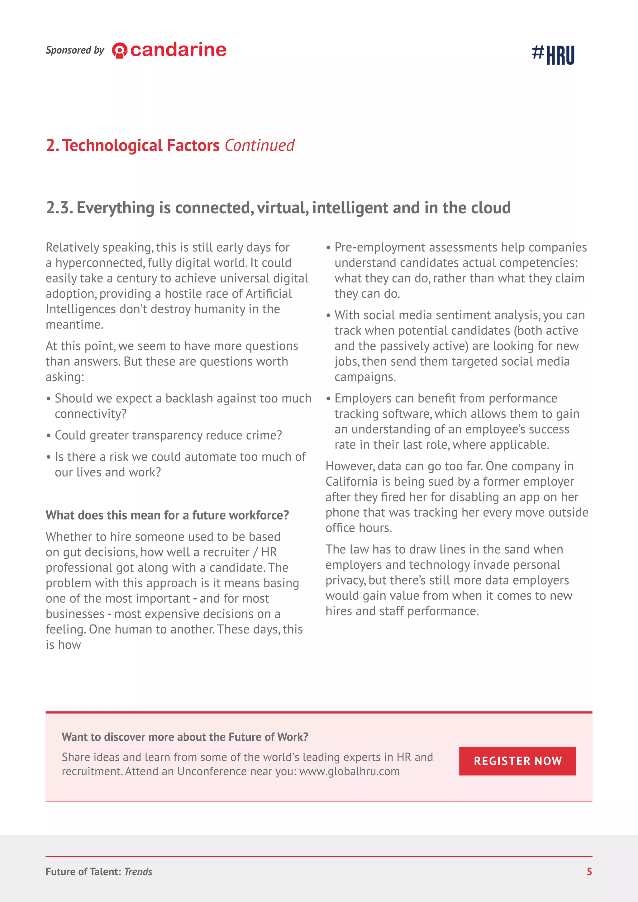 2.Technological Factors Continued
Relatively speaking, this is still early days for
a hyperconnected, fully digital world. It could
easily take a century to achieve universal digital
adoption, providing a hostile race of
Intelligences don’t destroy humanity in the
meantime.
At this point, we seem to have more questions
than answers. But these are questions worth
asking:
• Should we expect a backlash against too much
connectivity?
• Could greater transparency reduce crime?
• Is there a risk we could automate too much of
our lives and work?
What does this mean for a future workforce?
Whether to hire someone used to be based
on gut decisions, how well a recruiter / HR
professional got along with a candidate. The
problem with this approach is it means basing
one of the most important - and for most
businesses - most expensive decisions on a
feeling. One human to another. These days, this
is how
• Pre-employment assessments help companies
understand candidates actual competencies:
what they can do, rather than what they claim
they can do.
• With social media sentiment analysis,you can
track when potential candidates (both active
and the passively active) are looking for new
jobs, then send them targeted social media
campaigns.
• Employers can from performance
tracking software, which allows them to gain
an understanding of an employee’s success
rate in their last role, where applicable.
However, data can go too far. One company in
California is being sued by a former employer
after they her for disabling an app on her
phone that was tracking her every move outside
hours.
The law has to draw lines in the sand when
employers and technology invade personal
privacy, but there’s still more data employers
would gain value from when it comes to new
hires and staff performance.
2.3. Everything is connected, virtual, intelligent and in the cloud
Want to discover more about the Future of Work?
Share ideas and learn from some of the world's leading experts in HR and
recruitment. Attend an Unconference near you: www.globalhru.com
REGISTER NOW
Sponsored by
Future of Talent: Trends 5
 