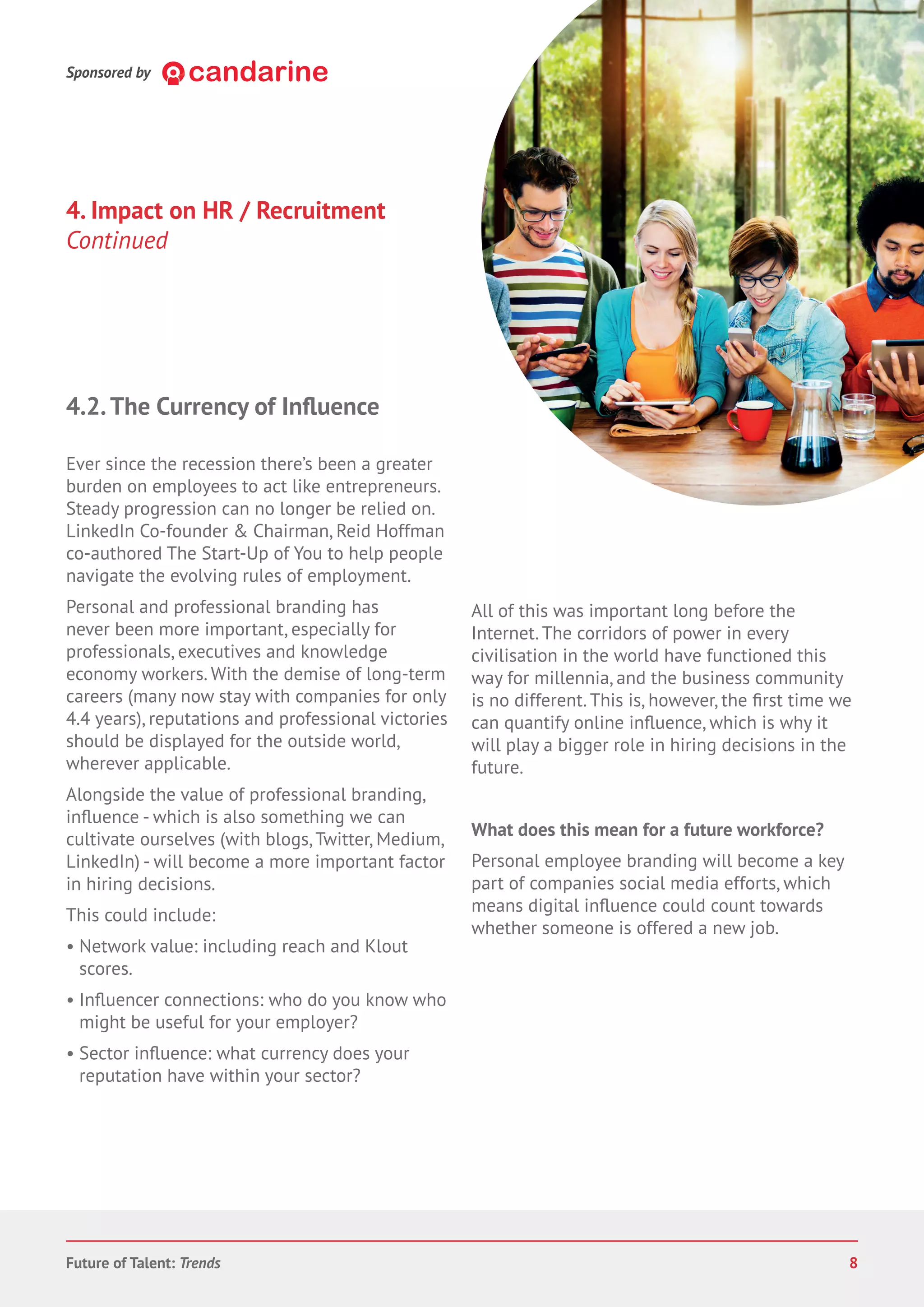 Sponsored by
4. Impact on HR / Recruitment
Continued
Ever since the recession there’s been a greater
burden on employees to act like entrepreneurs.
Steady progression can no longer be relied on.
LinkedIn Co-founder & Chairman, Reid Hoffman
co-authored The Start-Up of You to help people
navigate the evolving rules of employment.
Personal and professional branding has
never been more important, especially for
professionals, executives and knowledge
economy workers. With the demise of long-term
careers (many now stay with companies for only
4.4 years), reputations and professional victories
should be displayed for the outside world,
wherever applicable.
Alongside the value of professional branding,
- which is also something we can
cultivate ourselves (with blogs,Twitter, Medium,
LinkedIn) - will become a more important factor
in hiring decisions.
This could include:
• Network value: including reach and Klout
scores.
connections: who do you know who
might be useful for your employer?
• Sector what currency does your
reputation have within your sector?
All of this was important long before the
Internet. The corridors of power in every
civilisation in the world have functioned this
way for millennia, and the business community
is no different. This is, however, the time we
can quantify online which is why it
will play a bigger role in hiring decisions in the
future.
What does this mean for a future workforce?
Personal employee branding will become a key
part of companies social media efforts, which
means digital could count towards
whether someone is offered a new job.
Future of Talent: Trends 8
 