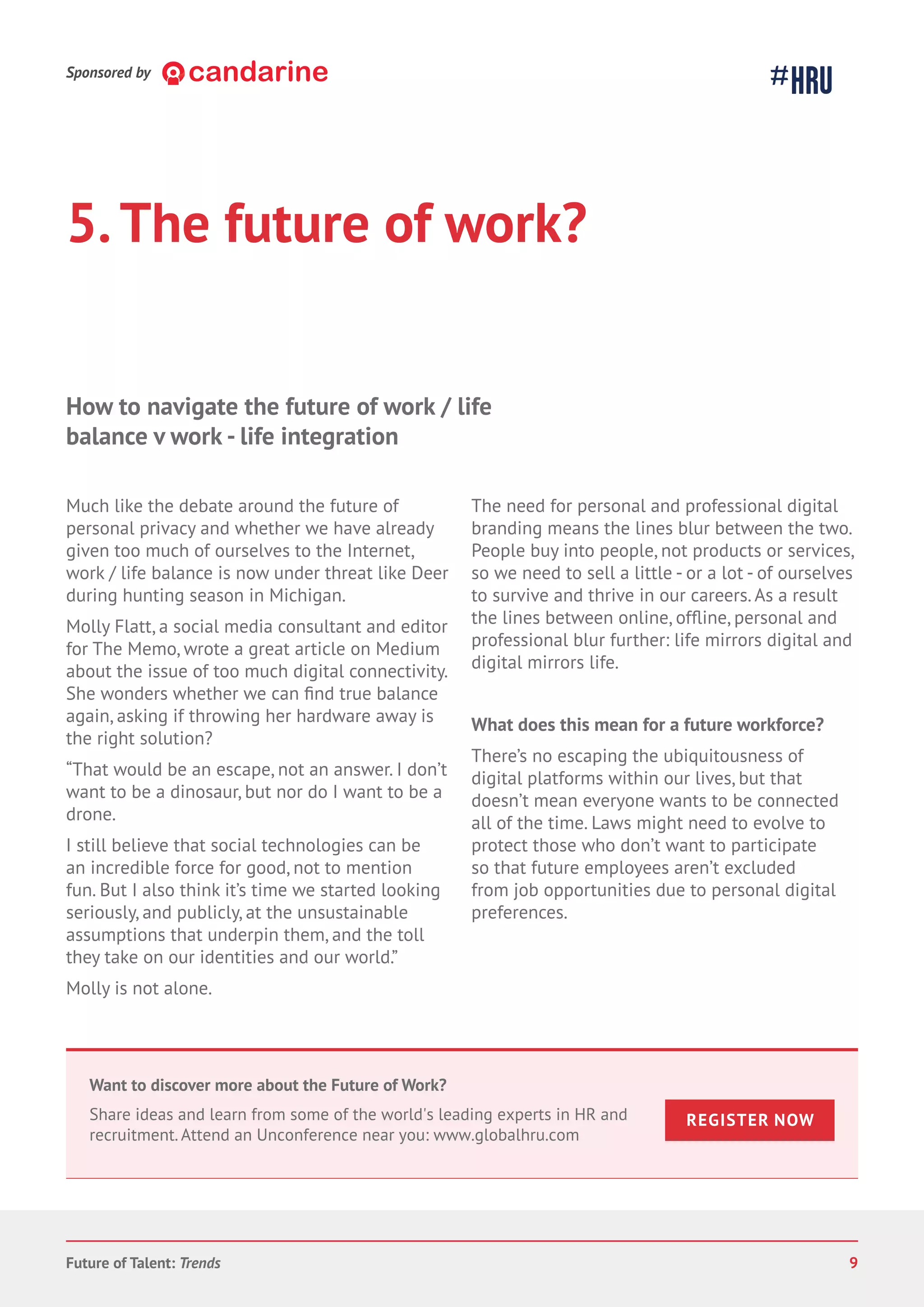 5.The future of work?
Much like the debate around the future of
personal privacy and whether we have already
given too much of ourselves to the Internet,
work / life balance is now under threat like Deer
during hunting season in Michigan.
Molly Flatt, a social media consultant and editor
for The Memo, wrote a great article on Medium
about the issue of too much digital connectivity.
She wonders whether we can true balance
again, asking if throwing her hardware away is
the right solution?
“That would be an escape, not an answer. I don’t
want to be a dinosaur, but nor do I want to be a
drone.
I still believe that social technologies can be
an incredible force for good, not to mention
fun. But I also think it’s time we started looking
seriously, and publicly, at the unsustainable
assumptions that underpin them, and the toll
they take on our identities and our world.”
Molly is not alone.
The need for personal and professional digital
branding means the lines blur between the two.
People buy into people, not products or services,
so we need to sell a little - or a lot - of ourselves
to survive and thrive in our careers. As a result
the lines between online, personal and
professional blur further: life mirrors digital and
digital mirrors life.
What does this mean for a future workforce?
There’s no escaping the ubiquitousness of
digital platforms within our lives, but that
doesn’t mean everyone wants to be connected
all of the time. Laws might need to evolve to
protect those who don’t want to participate
so that future employees aren’t excluded
from job opportunities due to personal digital
preferences.
How to navigate the future of work / life
balance v work - life integration
Future of Talent: Trends 9
Sponsored by
Want to discover more about the Future of Work?
Share ideas and learn from some of the world's leading experts in HR and
recruitment. Attend an Unconference near you: www.globalhru.com
REGISTER NOW
 