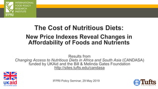 Results from
Changing Access to Nutritious Diets in Africa and South Asia (CANDASA)
funded by UKAid and the Bill & Melinda Gates Foundation
http://sites.tufts.edu/candasa
IFPRI Policy Seminar, 29 May 2019
The Cost of Nutritious Diets:
New Price Indexes Reveal Changes in
Affordability of Foods and Nutrients
 