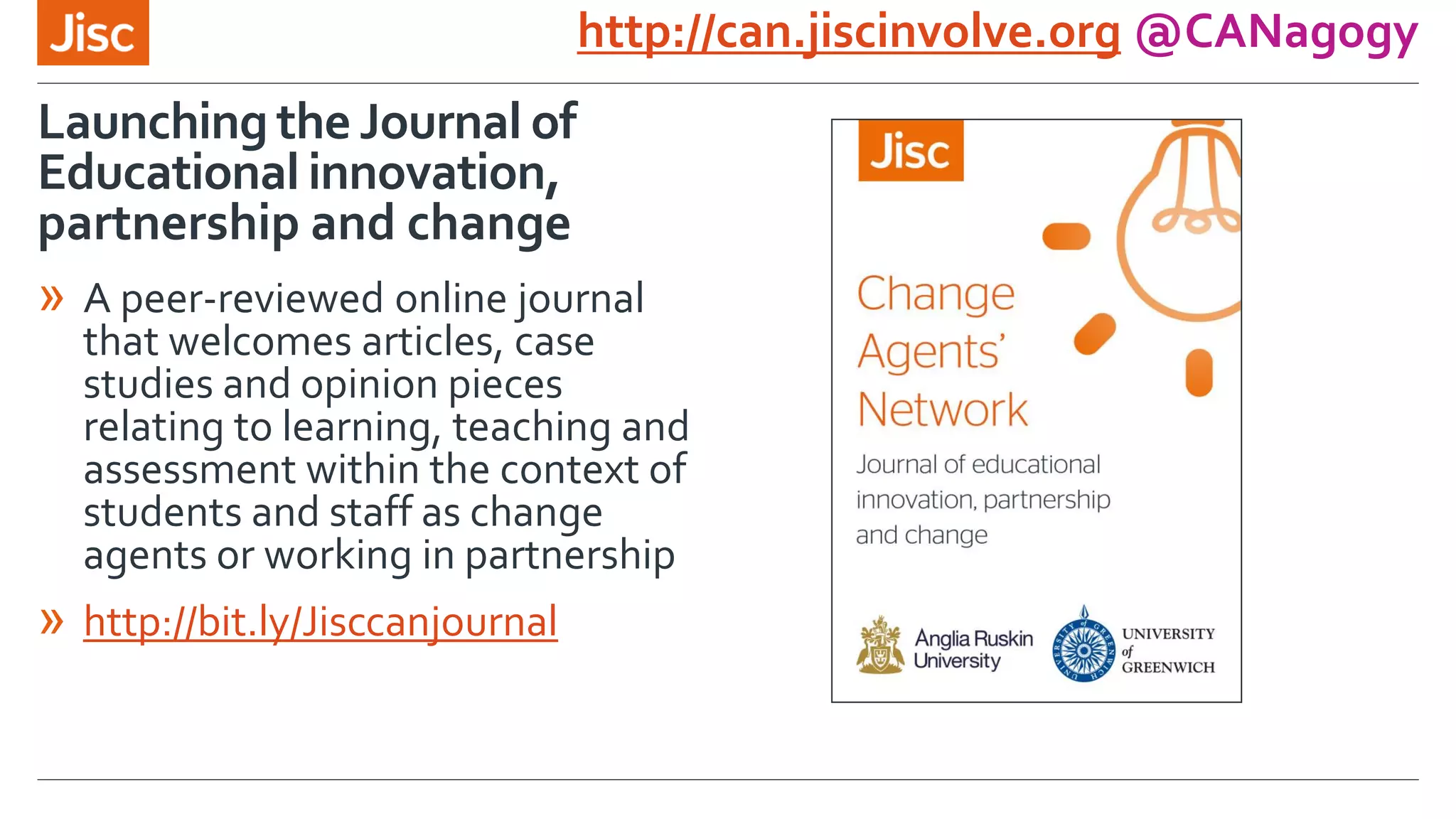 Launching the Journal of
Educational innovation,
partnership and change
http://can.jiscinvolve.org @CANagogy
» A peer-reviewed online journal
that welcomes articles, case
studies and opinion pieces
relating to learning, teaching and
assessment within the context of
students and staff as change
agents or working in partnership
» http://bit.ly/Jisccanjournal
 