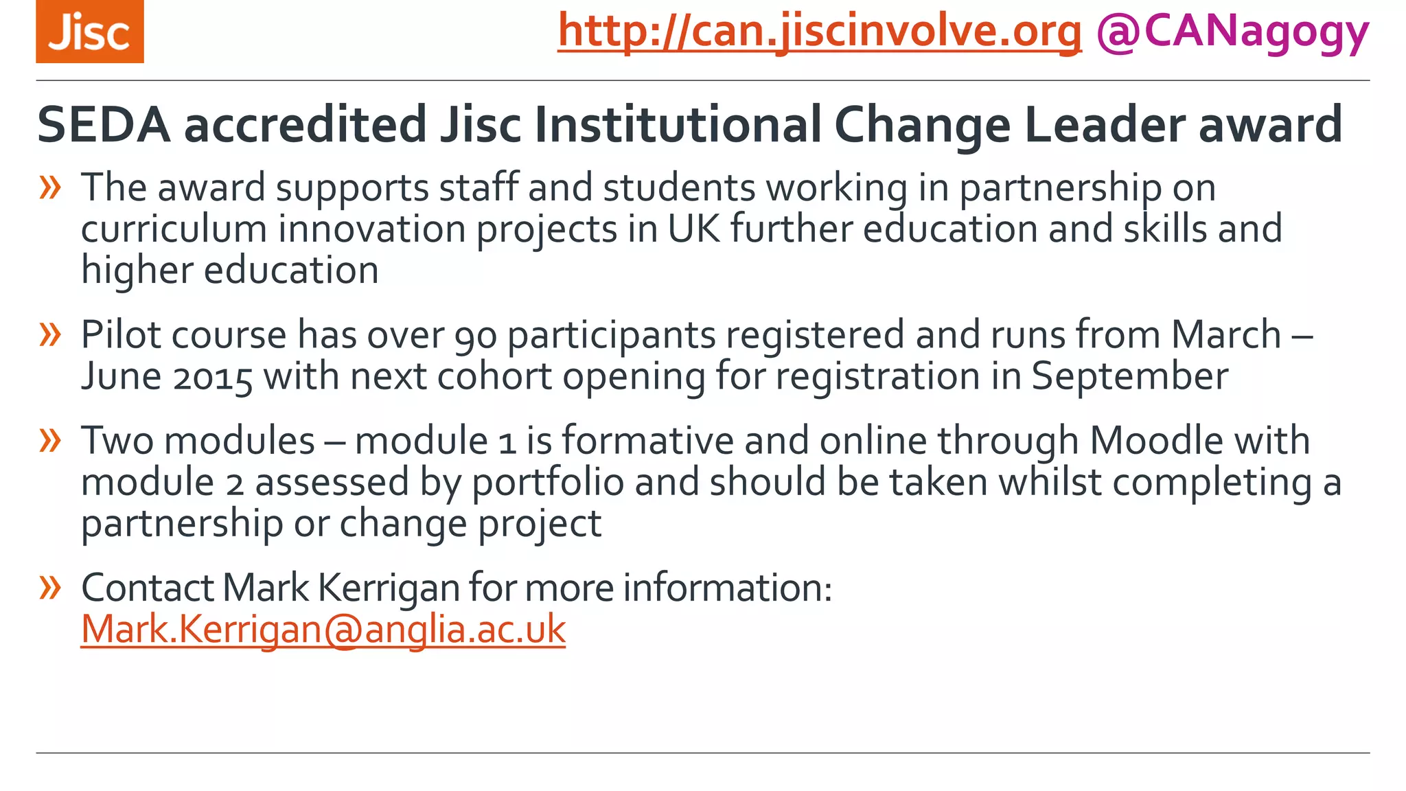 http://can.jiscinvolve.org @CANagogy
» The award supports staff and students working in partnership on
curriculum innovation projects in UK further education and skills and
higher education
» Pilot course has over 90 participants registered and runs from March –
June 2015 with next cohort opening for registration in September
» Two modules – module 1 is formative and online through Moodle with
module 2 assessed by portfolio and should be taken whilst completing a
partnership or change project
» ContactMark Kerrigan for more information:
Mark.Kerrigan@anglia.ac.uk
SEDA accredited Jisc Institutional Change Leader award
 