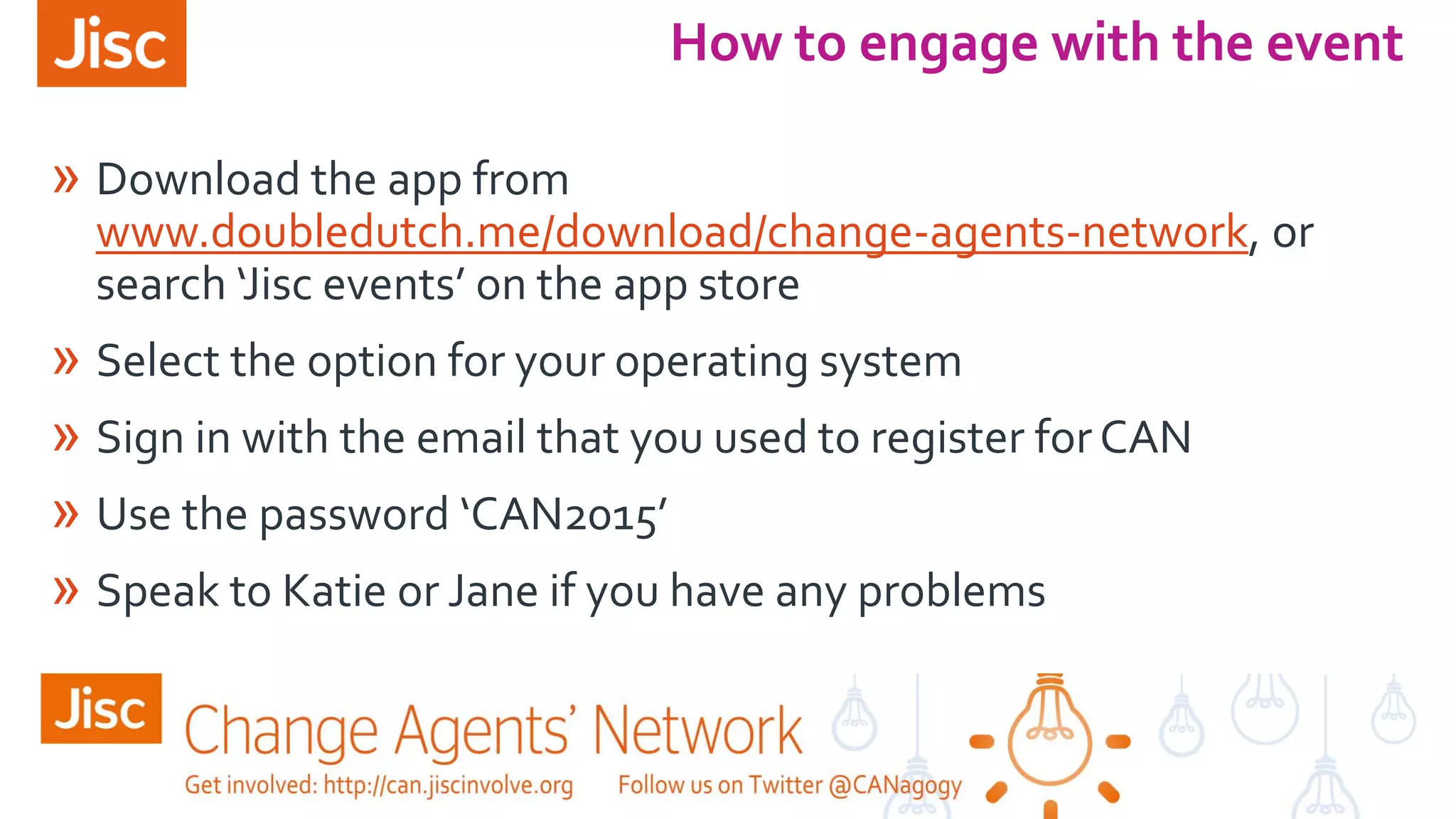 » Download the app from
www.doubledutch.me/download/change-agents-network, or
search ‘Jisc events’ on the app store
» Select the option for your operating system
» Sign in with the email that you used to register forCAN
» Use the password ‘CAN2015’
» Speak to Katie or Jane if you have any problems
How to engage with the event
 