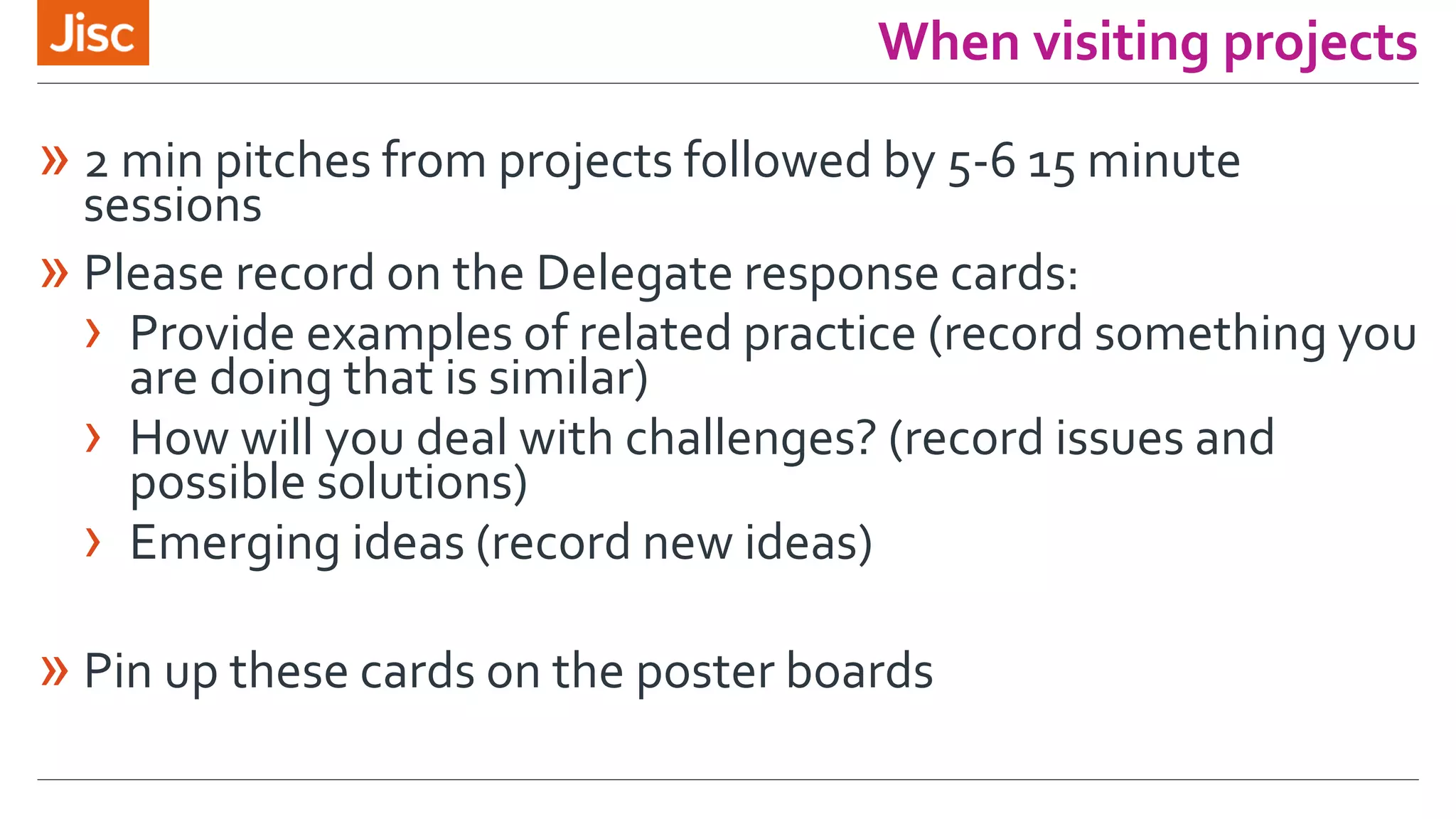 When visiting projects
» 2 min pitches from projects followed by 5-6 15 minute
sessions
» Please record on the Delegate response cards:
› Provide examples of related practice (record something you
are doing that is similar)
› How will you deal with challenges? (record issues and
possible solutions)
› Emerging ideas (record new ideas)
» Pin up these cards on the poster boards
 