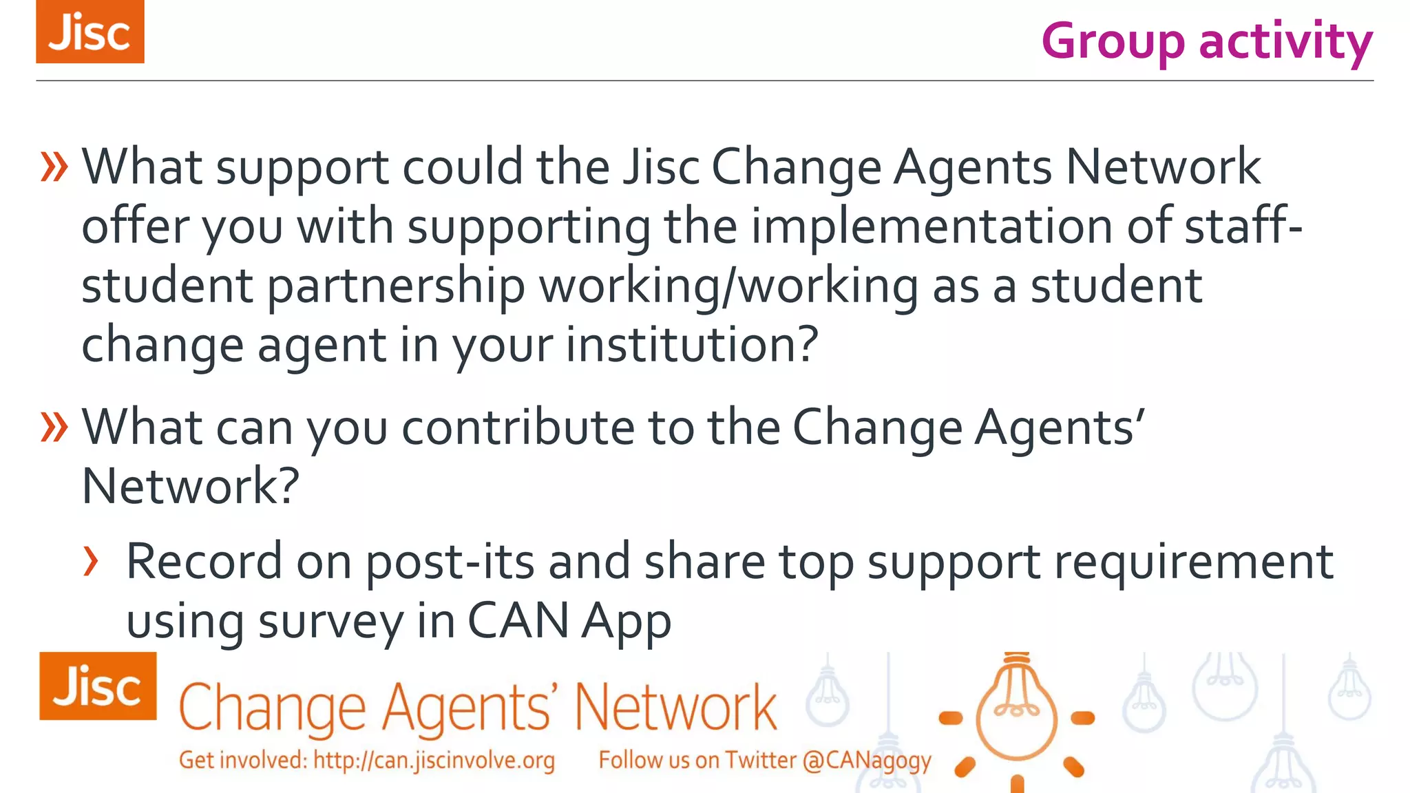 Group activity
»What support could the Jisc Change Agents Network
offer you with supporting the implementation of staff-
student partnership working/working as a student
change agent in your institution?
»What can you contribute to the Change Agents’
Network?
› Record on post-its and share top support requirement
using survey in CAN App
 