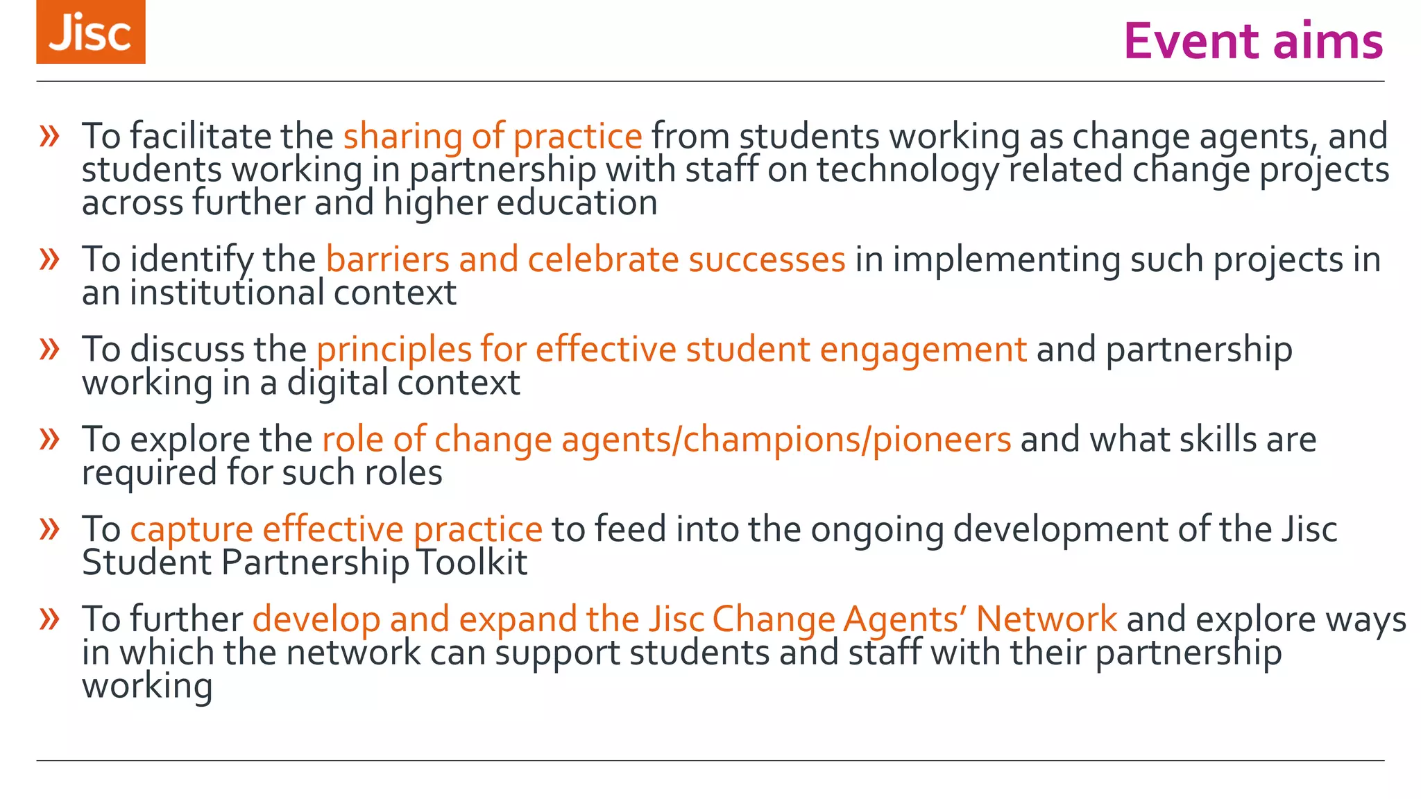 Event aims
» To facilitate the sharing of practice from students working as change agents, and
students working in partnership with staff on technology related change projects
across further and higher education
» To identify the barriers and celebrate successes in implementing such projects in
an institutional context
» To discuss the principles for effective student engagement and partnership
working in a digital context
» To explore the role of change agents/champions/pioneers and what skills are
required for such roles
» To capture effective practice to feed into the ongoing development of the Jisc
Student PartnershipToolkit
» To further develop and expand the Jisc ChangeAgents’ Network and explore ways
in which the network can support students and staff with their partnership
working
 