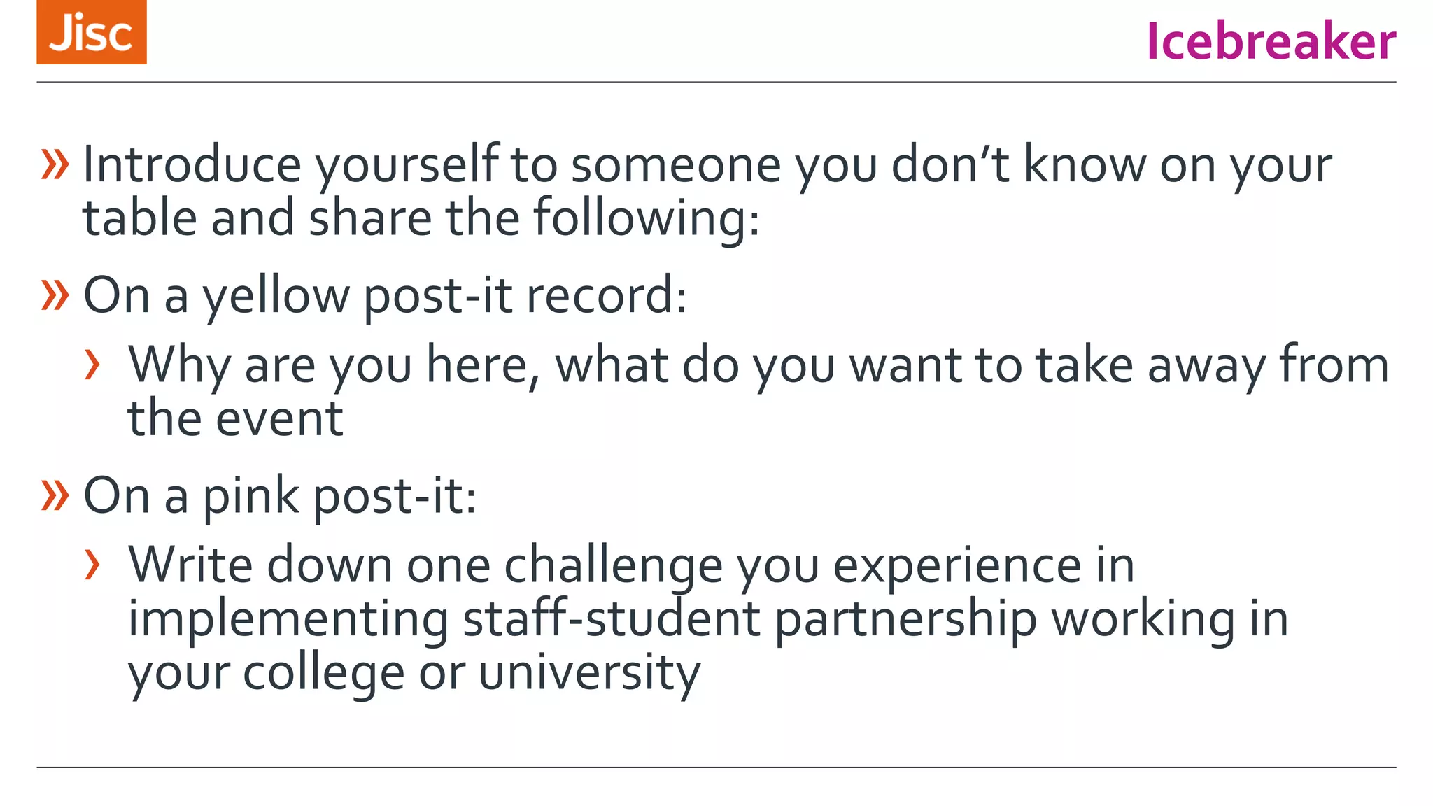 Icebreaker
»Introduce yourself to someone you don’t know on your
table and share the following:
»On a yellow post-it record:
› Why are you here, what do you want to take away from
the event
»On a pink post-it:
› Write down one challenge you experience in
implementing staff-student partnership working in
your college or university
 