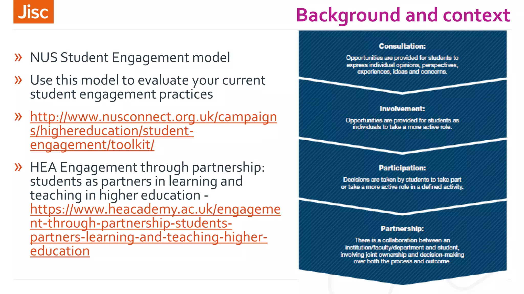 Background and context
» NUS Student Engagement model
» Use this model to evaluate your current
student engagement practices
» http://www.nusconnect.org.uk/campaign
s/highereducation/student-
engagement/toolkit/
» HEA Engagement through partnership:
students as partners in learning and
teaching in higher education -
https://www.heacademy.ac.uk/engageme
nt-through-partnership-students-
partners-learning-and-teaching-higher-
education
 