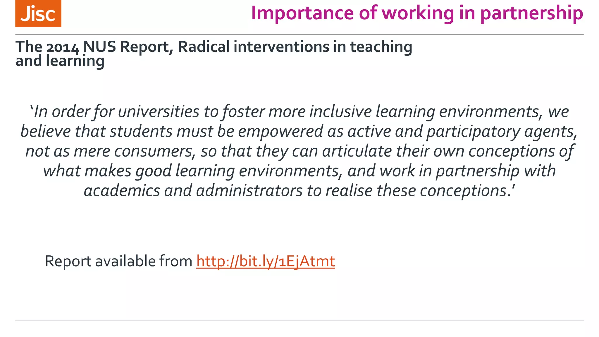 Importance of working in partnership
‘In order for universities to foster more inclusive learning environments, we
believe that students must be empowered as active and participatory agents,
not as mere consumers, so that they can articulate their own conceptions of
what makes good learning environments, and work in partnership with
academics and administrators to realise these conceptions.’
The 2014 NUS Report, Radical interventions in teaching
and learning
Report available from http://bit.ly/1EjAtmt
 